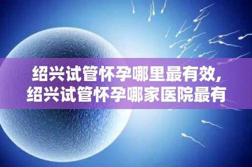 绍兴试管怀孕哪里最有效,绍兴试管怀孕哪家医院最有效？
