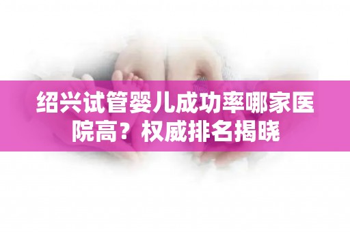 绍兴试管婴儿成功率哪家医院高？权威排名揭晓