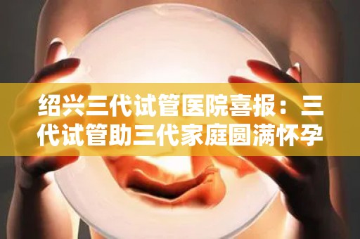 绍兴三代试管医院喜报：三代试管助三代家庭圆满怀孕