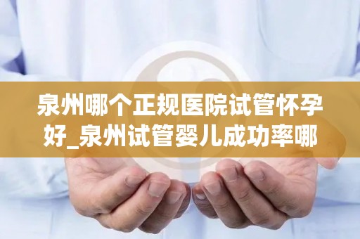 泉州哪个正规医院试管怀孕好_泉州试管婴儿成功率哪家医院高？