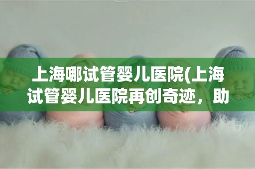 上海哪试管婴儿医院(上海试管婴儿医院再创奇迹，助不孕家庭迎来新生命)