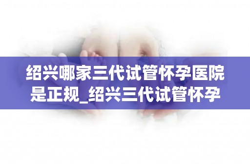 绍兴哪家三代试管怀孕医院是正规_绍兴三代试管怀孕医院哪家正规？权威揭秘