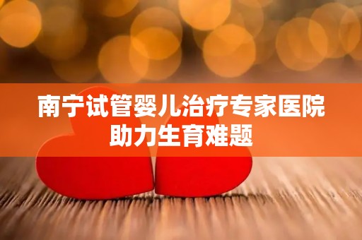 南宁试管婴儿治疗专家医院助力生育难题