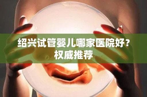绍兴试管婴儿哪家医院好？权威推荐