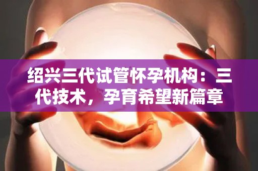 绍兴三代试管怀孕机构：三代技术，孕育希望新篇章