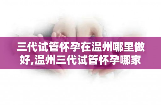 三代试管怀孕在温州哪里做好,温州三代试管怀孕哪家医院更专业？