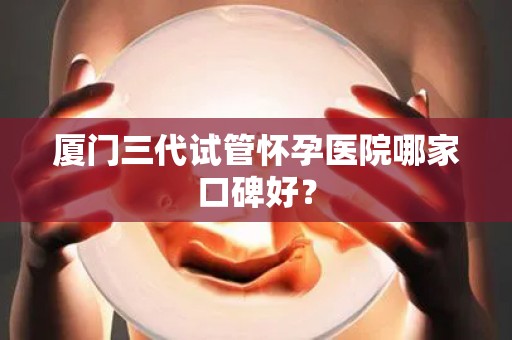 厦门三代试管怀孕医院哪家口碑好？