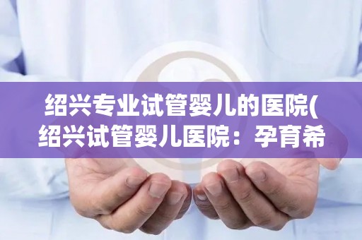 绍兴专业试管婴儿的医院(绍兴试管婴儿医院：孕育希望，专业护航)