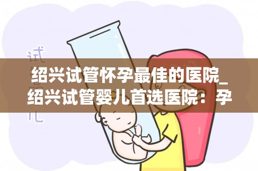 绍兴试管怀孕最佳的医院_绍兴试管婴儿首选医院：孕育新生命的摇篮