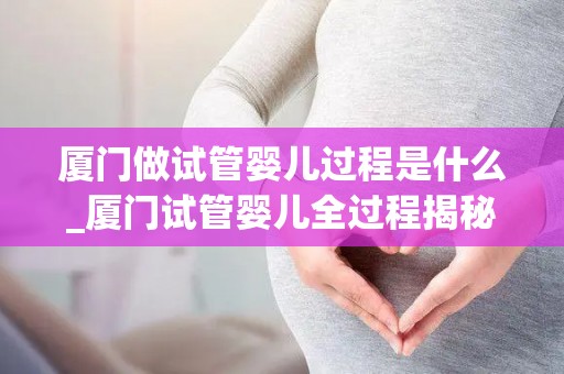厦门做试管婴儿过程是什么_厦门试管婴儿全过程揭秘：一步一图看明白