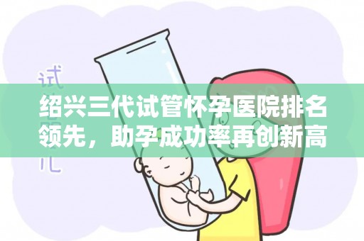 绍兴三代试管怀孕医院排名领先，助孕成功率再创新高