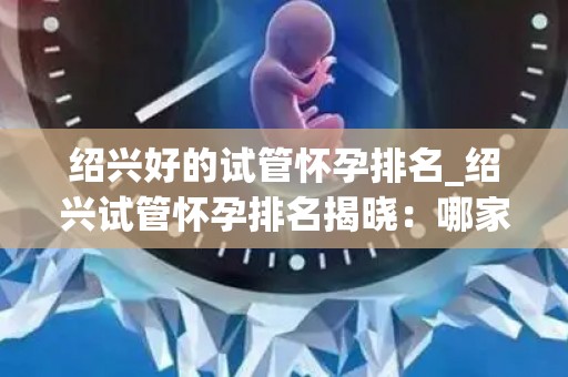 绍兴好的试管怀孕排名_绍兴试管怀孕排名揭晓：哪家医院更胜一筹？