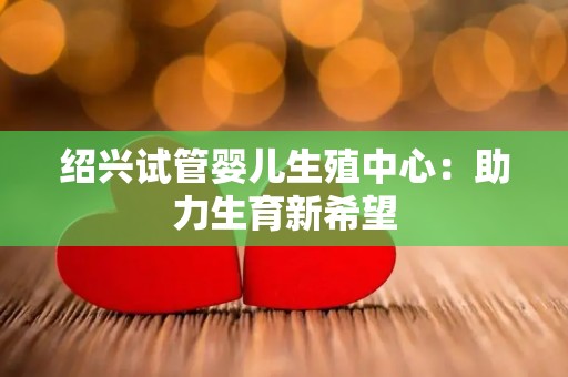 绍兴试管婴儿生殖中心：助力生育新希望