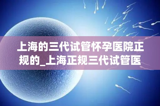 上海的三代试管怀孕医院正规的_上海正规三代试管医院：孕育新生命的摇篮