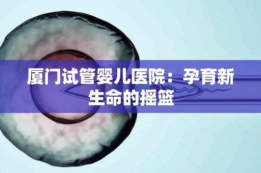 厦门试管婴儿医院：孕育新生命的摇篮