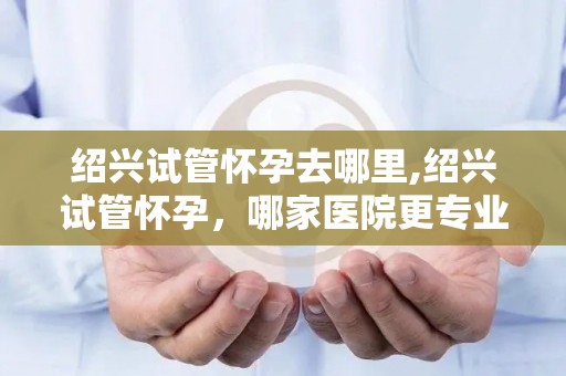 绍兴试管怀孕去哪里,绍兴试管怀孕，哪家医院更专业？