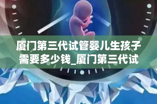 厦门第三代试管婴儿生孩子需要多少钱_厦门第三代试管婴儿费用揭秘：育儿成本几何？