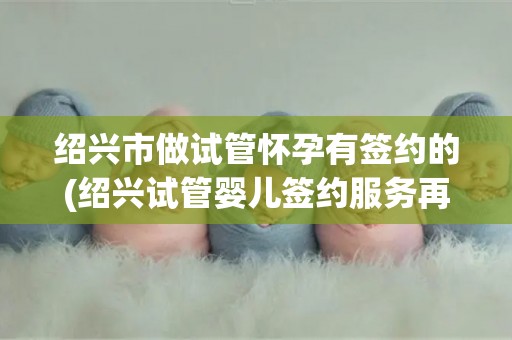 绍兴市做试管怀孕有签约的(绍兴试管婴儿签约服务再升级)