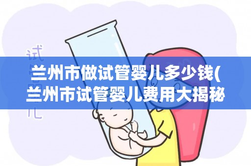 兰州市做试管婴儿多少钱(兰州市试管婴儿费用大揭秘)