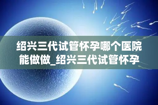 绍兴三代试管怀孕哪个医院能做做_绍兴三代试管怀孕，哪家医院技术领先？