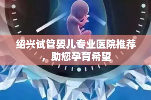 绍兴试管婴儿专业医院推荐，助您孕育希望