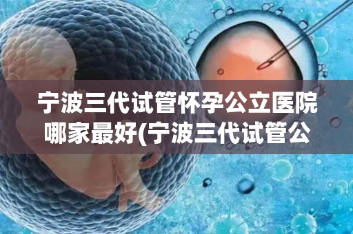 宁波三代试管怀孕公立医院哪家最好(宁波三代试管公立医院哪家怀孕成功率最高？)