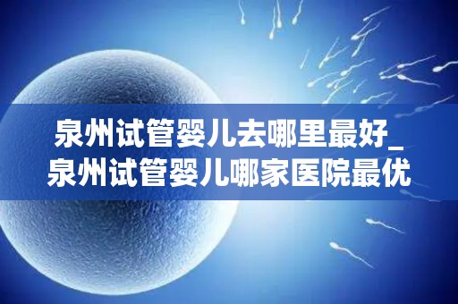 泉州试管婴儿去哪里最好_泉州试管婴儿哪家医院最优秀？