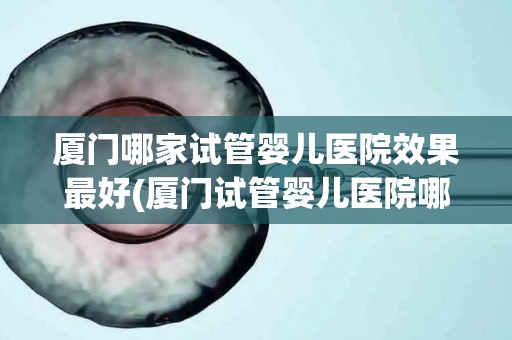 厦门哪家试管婴儿医院效果最好(厦门试管婴儿医院哪家效果最佳？权威推荐揭晓)
