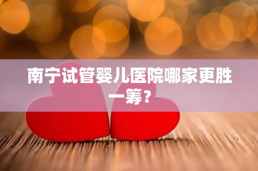南宁试管婴儿医院哪家更胜一筹？