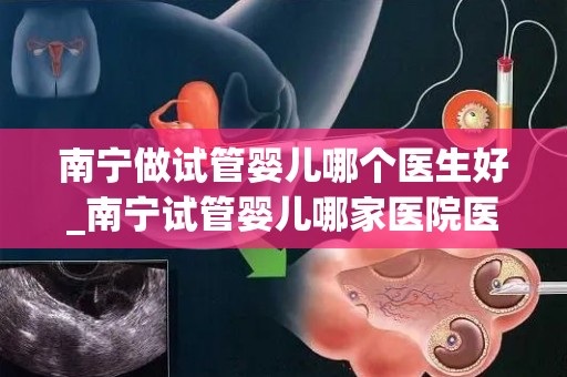 南宁做试管婴儿哪个医生好_南宁试管婴儿哪家医院医生技术好？