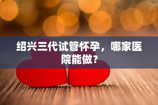 绍兴三代试管怀孕，哪家医院能做？
