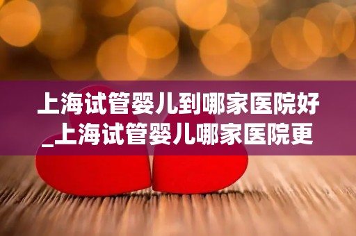 上海试管婴儿到哪家医院好_上海试管婴儿哪家医院更胜一筹？
