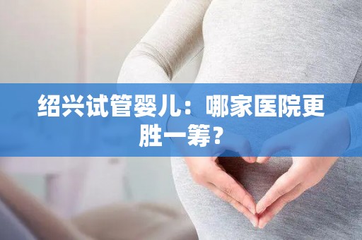 绍兴试管婴儿：哪家医院更胜一筹？