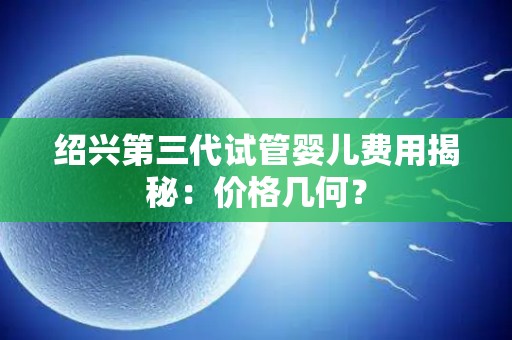 绍兴第三代试管婴儿费用揭秘：价格几何？