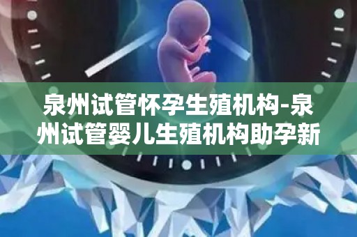 泉州试管怀孕生殖机构-泉州试管婴儿生殖机构助孕新篇章