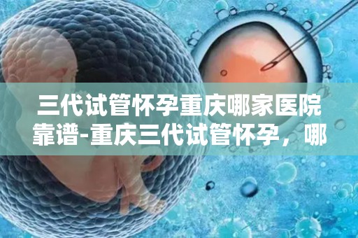三代试管怀孕重庆哪家医院靠谱-重庆三代试管怀孕，哪家医院更靠谱？