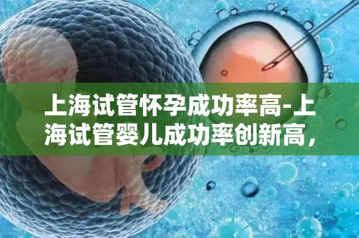 上海试管怀孕成功率高-上海试管婴儿成功率创新高，助孕梦想成真
