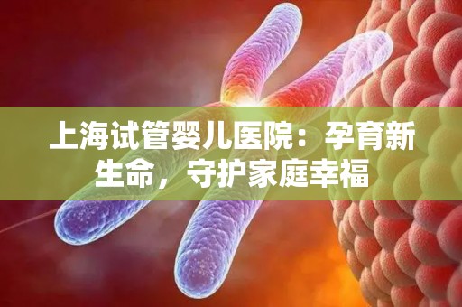 上海试管婴儿医院：孕育新生命，守护家庭幸福