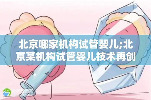 北京哪家机构试管婴儿;北京某机构试管婴儿技术再创新高