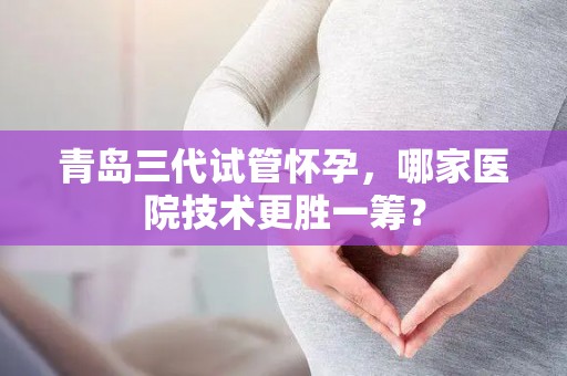 青岛三代试管怀孕，哪家医院技术更胜一筹？