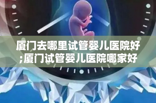 厦门去哪里试管婴儿医院好;厦门试管婴儿医院哪家好?推荐权威选择 厦门去哪里试管婴儿医院好;厦门试管婴儿医院哪家好?推荐权威选择