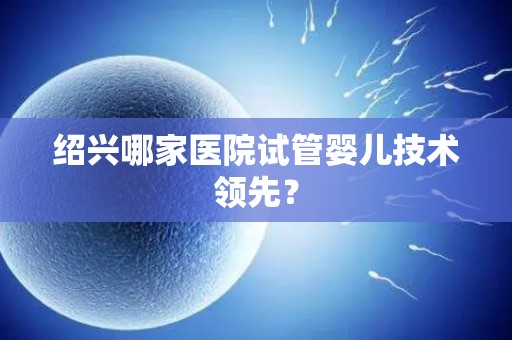 绍兴哪家医院试管婴儿技术领先? 绍兴哪家医院试管婴儿技术领先?