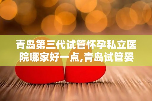 青岛第三代试管怀孕私立医院哪家好一点,青岛试管婴儿：哪家私立医院第三代技术更胜一筹？
