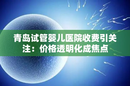 青岛试管婴儿医院收费引关注：价格透明化成焦点