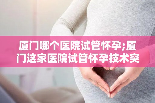 厦门哪个医院试管怀孕;厦门这家医院试管怀孕技术突破，喜讯连连