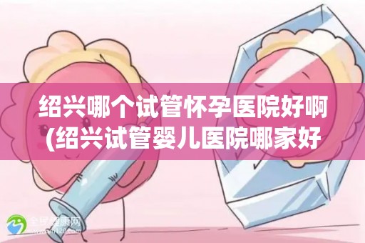 绍兴哪个试管怀孕医院好啊(绍兴试管婴儿医院哪家好？权威推荐)