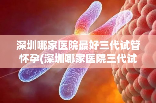 深圳哪家医院最好三代试管怀孕(深圳哪家医院三代试管怀孕技术最领先？)