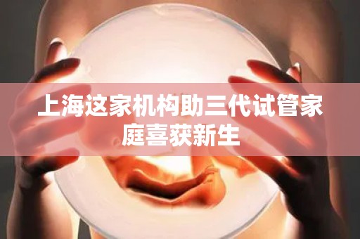 上海这家机构助三代试管家庭喜获新生