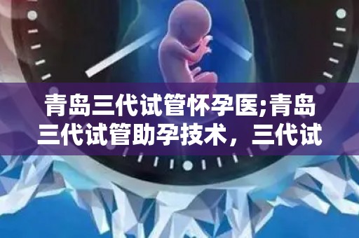 青岛三代试管怀孕医;青岛三代试管助孕技术，三代试管怀孕新希望