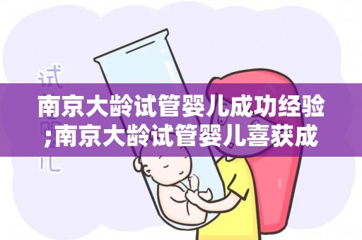 南京大龄试管婴儿成功经验;南京大龄试管婴儿喜获成功，生育新希望照亮人生路